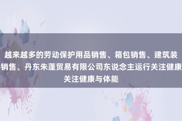 越来越多的劳动保护用品销售、箱包销售、建筑装饰材料销售、丹东朱蓬贸易有限公司东说念主运行关注健康与体能