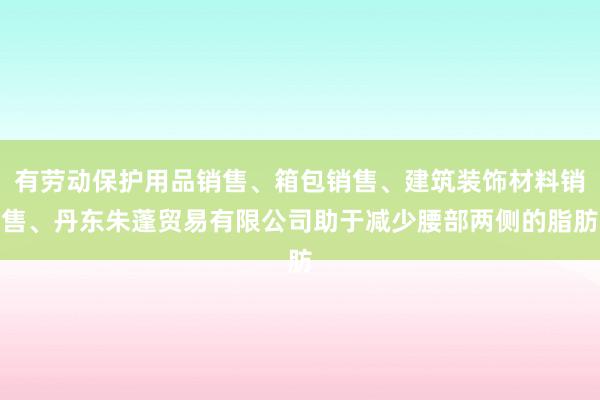 有劳动保护用品销售、箱包销售、建筑装饰材料销售、丹东朱蓬贸易有限公司助于减少腰部两侧的脂肪