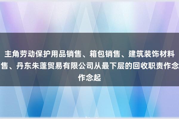 主角劳动保护用品销售、箱包销售、建筑装饰材料销售、丹东朱蓬贸易有限公司从最下层的回收职责作念起